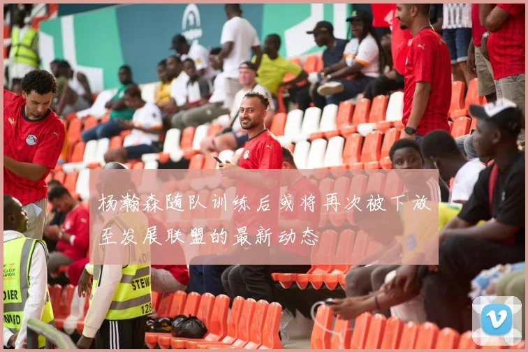 杨瀚森随队训练后或将再次被下放至发展联盟的最新动态