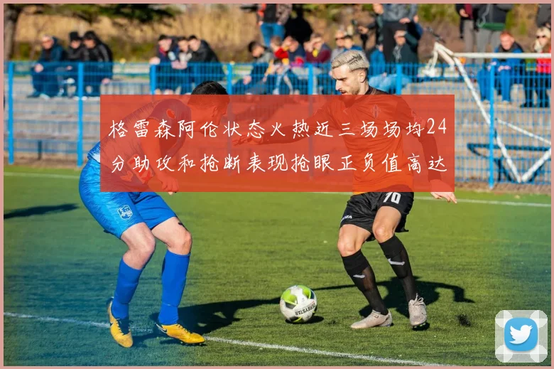 格雷森阿伦状态火热近三场场均24分助攻和抢断表现抢眼正负值高达19