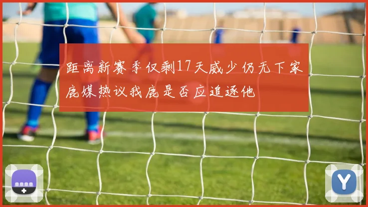 距离新赛季仅剩17天威少仍无下家鹿媒热议我鹿是否应追逐他