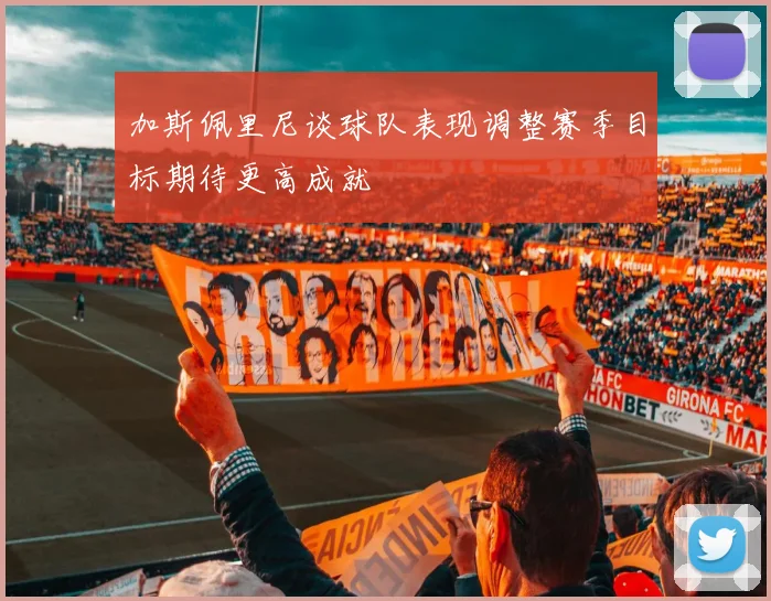 加斯佩里尼谈球队表现调整赛季目标期待更高成就