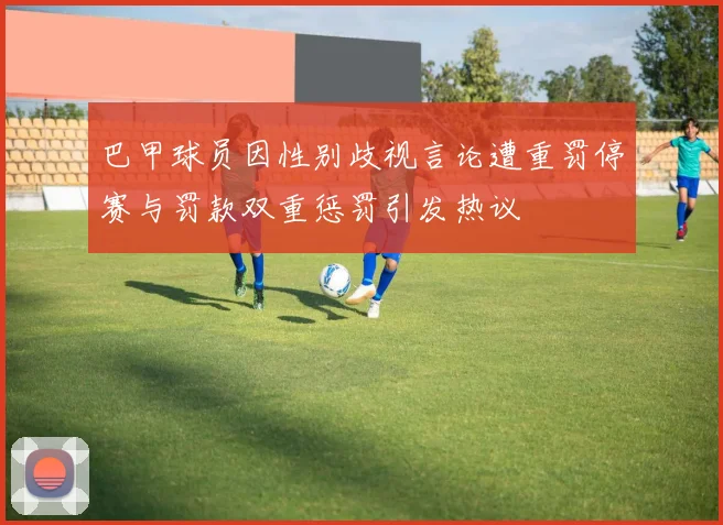 巴甲球员因性别歧视言论遭重罚停赛与罚款双重惩罚引发热议