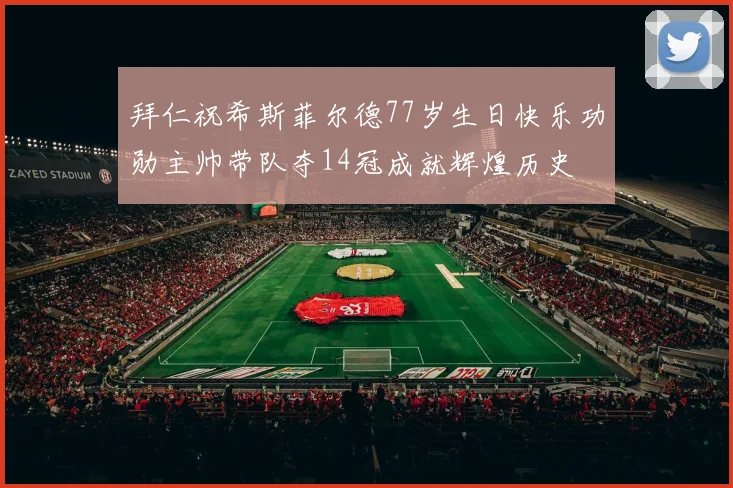 拜仁祝希斯菲尔德77岁生日快乐功勋主帅带队夺14冠成就辉煌历史