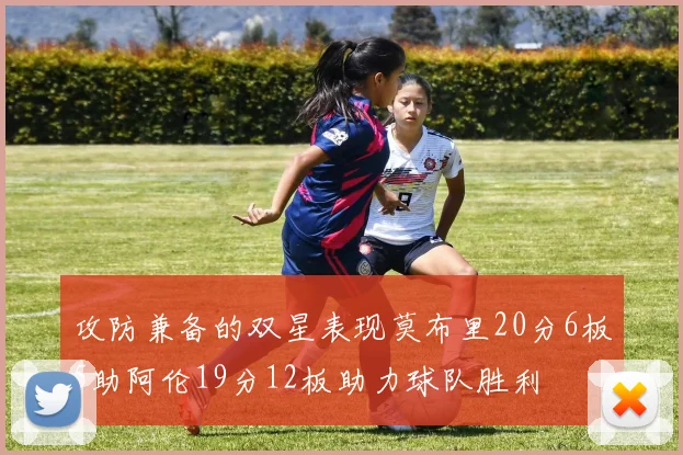 攻防兼备的双星表现莫布里20分6板5助阿伦19分12板助力球队胜利