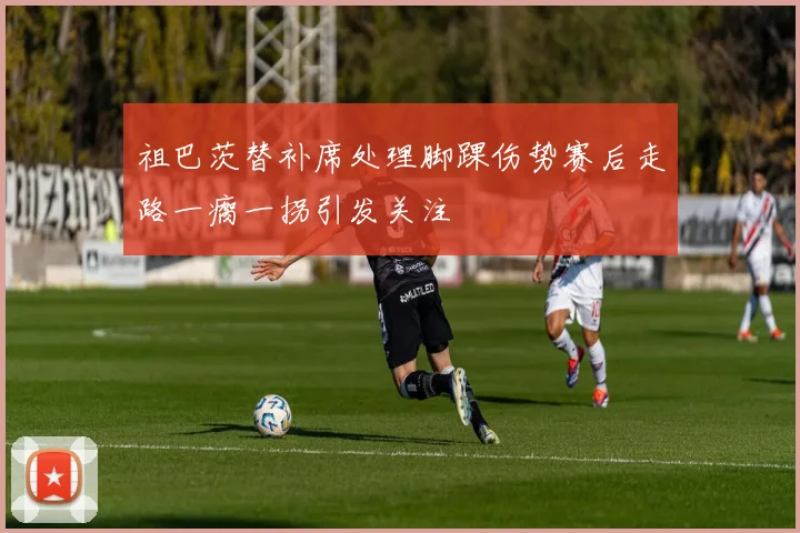 祖巴茨替补席处理脚踝伤势赛后走路一瘸一拐引发关注