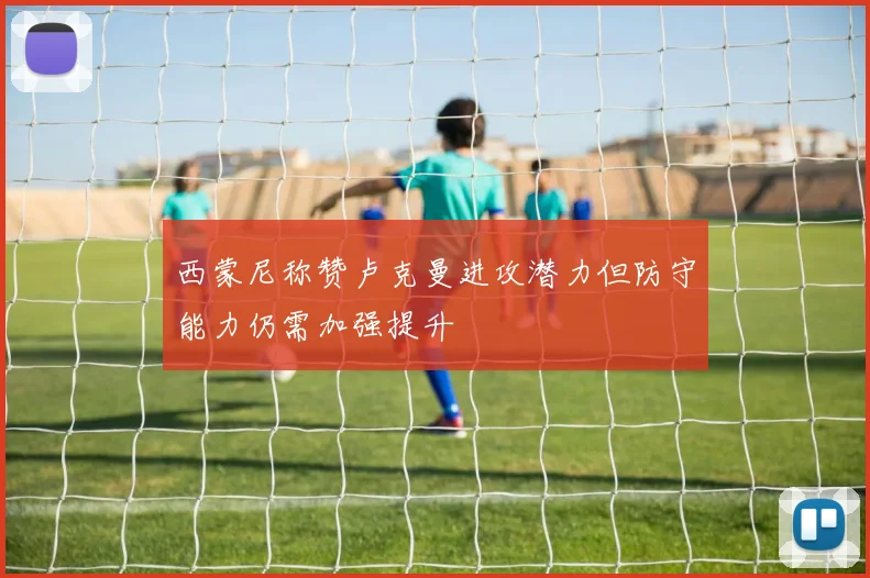 西蒙尼称赞卢克曼进攻潜力但防守能力仍需加强提升