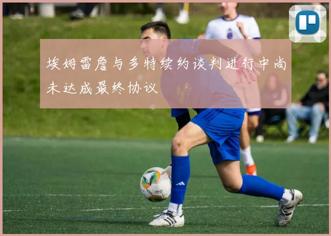 埃姆雷詹与多特续约谈判进行中尚未达成最终协议