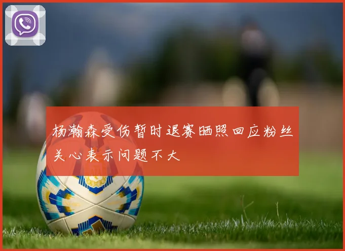 杨瀚森受伤暂时退赛晒照回应粉丝关心表示问题不大