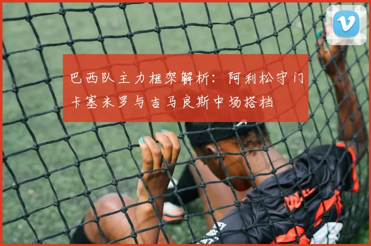 巴西队主力框架解析：阿利松守门卡塞米罗与吉马良斯中场搭档