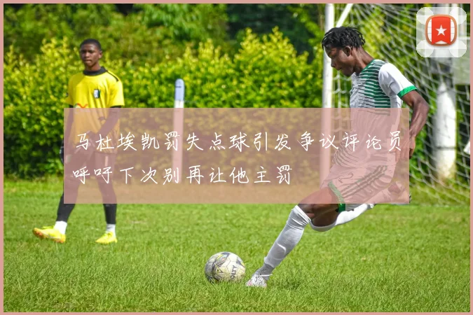 马杜埃凯罚失点球引发争议评论员呼吁下次别再让他主罚
