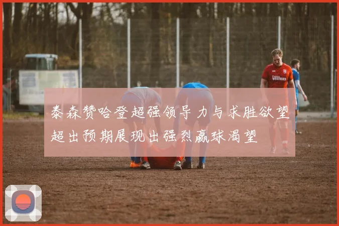 泰森赞哈登超强领导力与求胜欲望超出预期展现出强烈赢球渴望