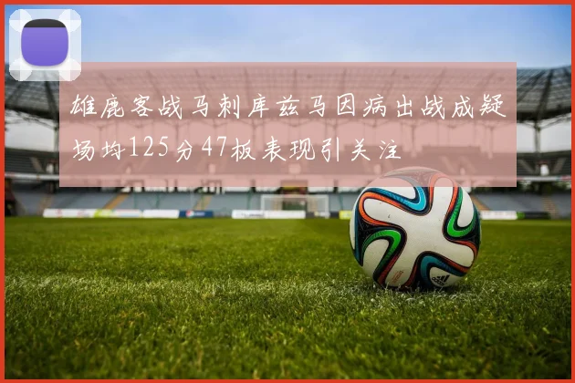 雄鹿客战马刺库兹马因病出战成疑场均125分47板表现引关注