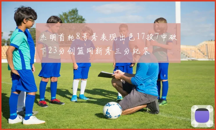 杰明首轮8号秀表现出色17投7中砍下23分创篮网新秀三分纪录