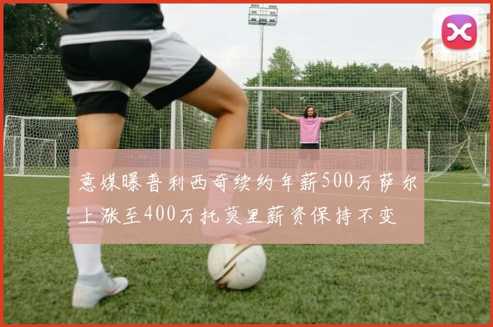 意媒曝普利西奇续约年薪500万萨尔上涨至400万托莫里薪资保持不变