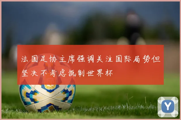 法国足协主席强调关注国际局势但坚决不考虑抵制世界杯