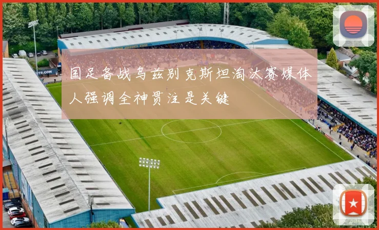 国足备战乌兹别克斯坦淘汰赛媒体人强调全神贯注是关键