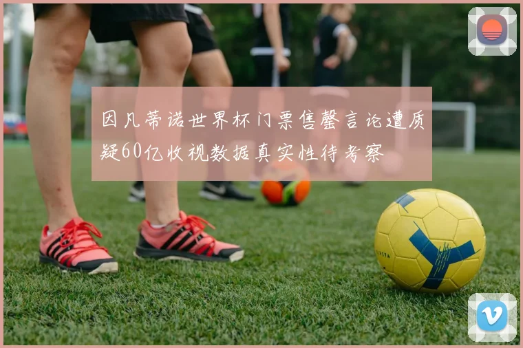 因凡蒂诺世界杯门票售罄言论遭质疑60亿收视数据真实性待考察