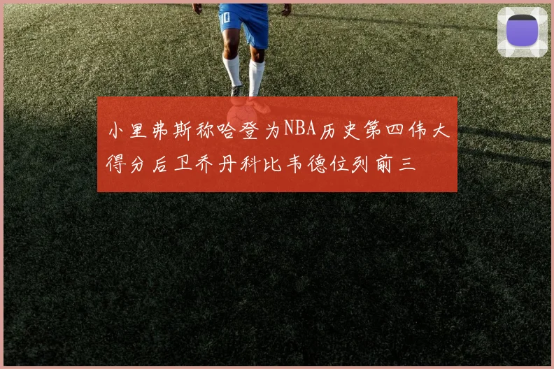 小里弗斯称哈登为NBA历史第四伟大得分后卫乔丹科比韦德位列前三