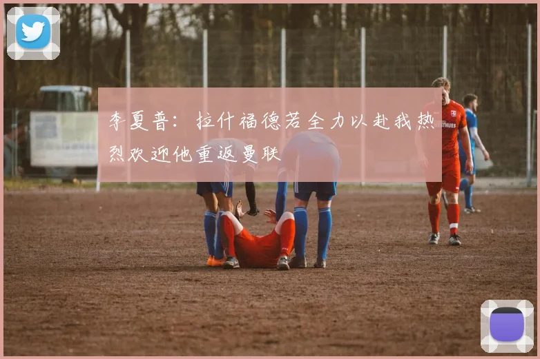 李夏普：拉什福德若全力以赴我热烈欢迎他重返曼联