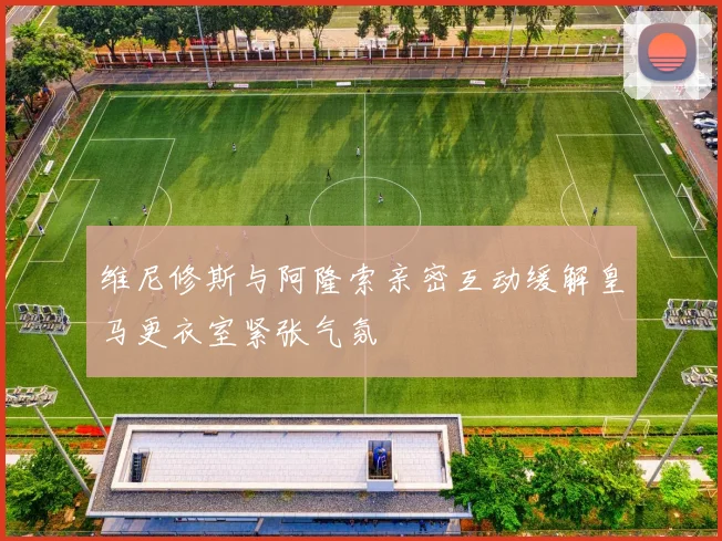 维尼修斯与阿隆索亲密互动缓解皇马更衣室紧张气氛