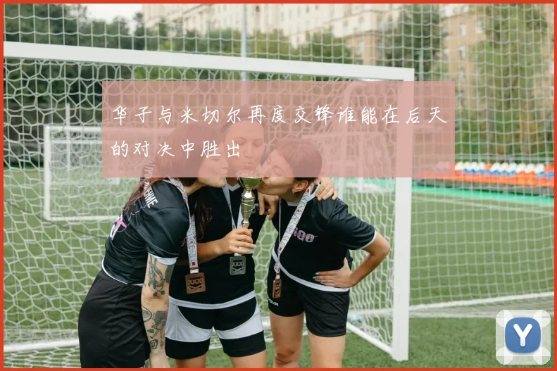 华子与米切尔再度交锋谁能在后天的对决中胜出